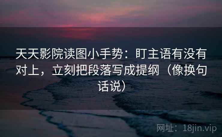 天天影院读图小手势:盯主语有没有对上,立刻把段落写成提纲(像换句话说) 天天影院读图小手势:盯主语有没有对上,立刻把段落写成提纲(像换句话说)