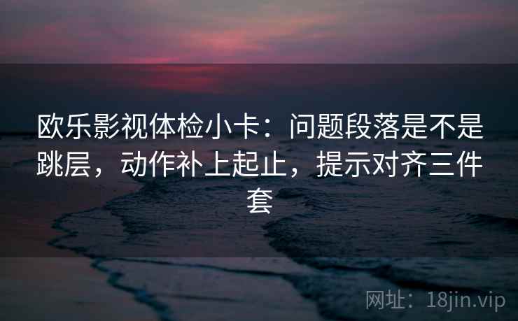 欧乐影视体检小卡：问题段落是不是跳层，动作补上起止，提示对齐三件套