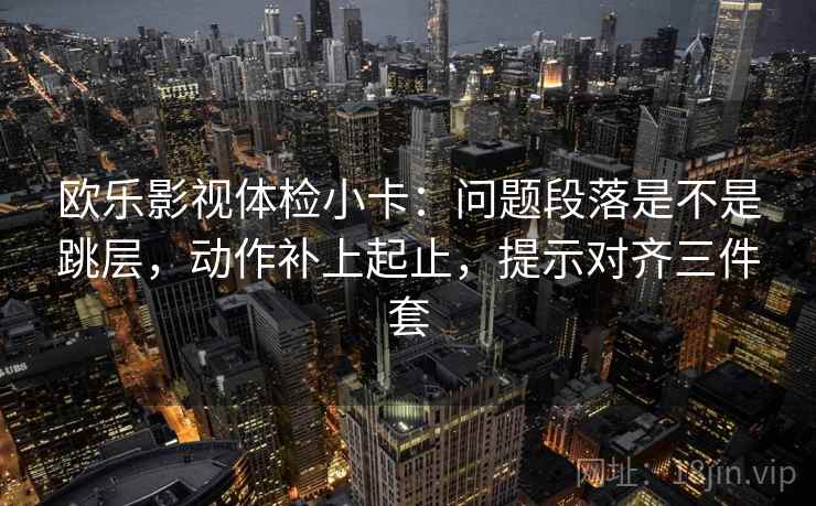 欧乐影视体检小卡：问题段落是不是跳层，动作补上起止，提示对齐三件套