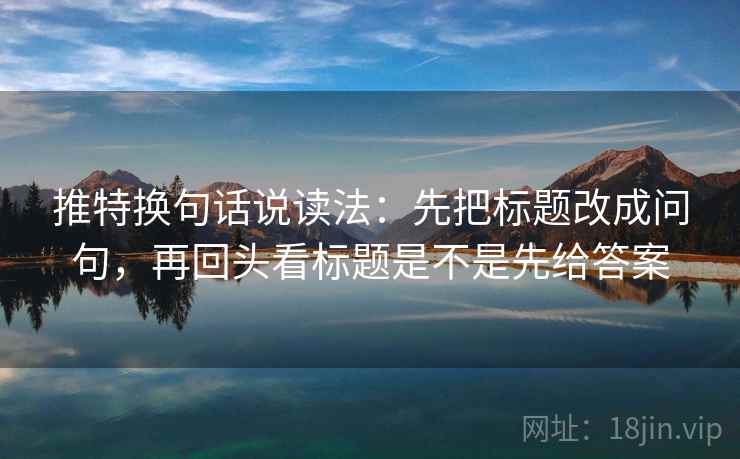 推特换句话说读法：先把标题改成问句，再回头看标题是不是先给答案