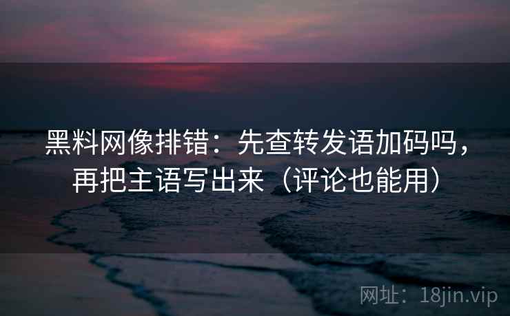 黑料网像排错：先查转发语加码吗，再把主语写出来（评论也能用）