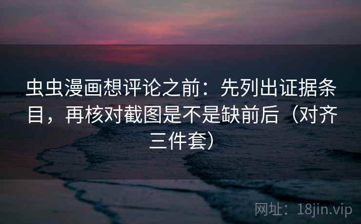 虫虫漫画想评论之前：先列出证据条目，再核对截图是不是缺前后（对齐三件套）