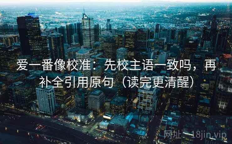 爱一番像校准：先校主语一致吗，再补全引用原句（读完更清醒）