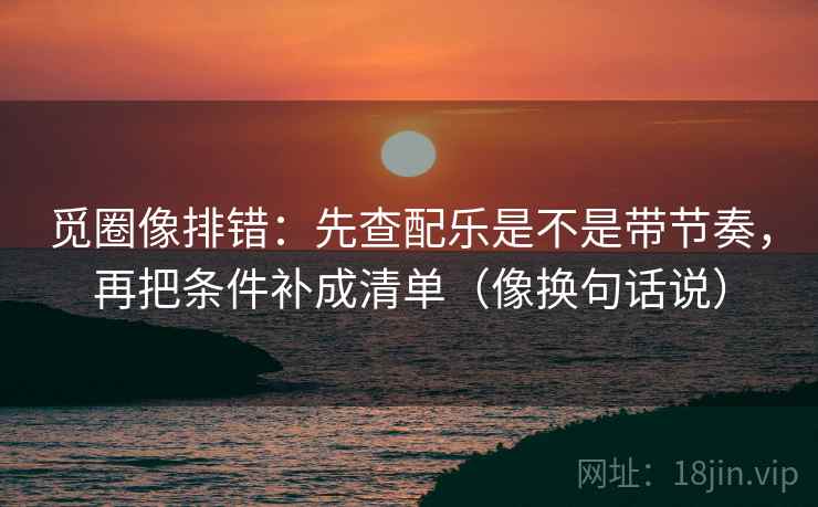 觅圈像排错：先查配乐是不是带节奏，再把条件补成清单（像换句话说）