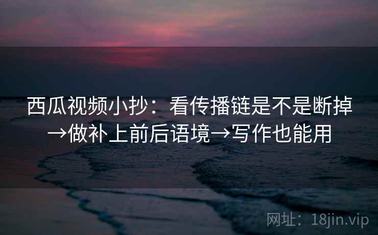 西瓜视频小抄：看传播链是不是断掉→做补上前后语境→写作也能用