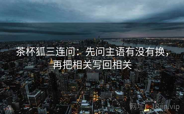茶杯狐三连问:先问主语有没有换,再把相关写回相关 茶杯狐三连问:先问主语有没有换,再把相关写回相关