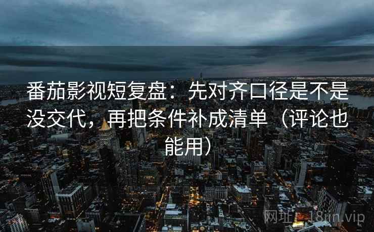 番茄影视短复盘：先对齐口径是不是没交代，再把条件补成清单（评论也能用）