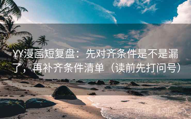 YY漫画短复盘：先对齐条件是不是漏了，再补齐条件清单（读前先打问号）