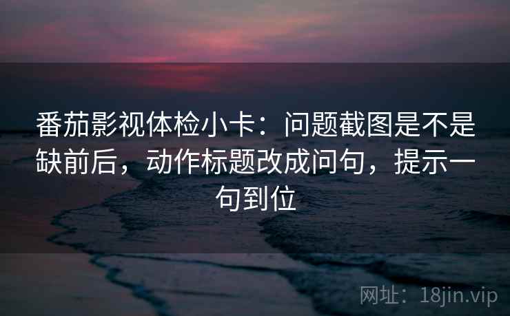 番茄影视体检小卡：问题截图是不是缺前后，动作标题改成问句，提示一句到位