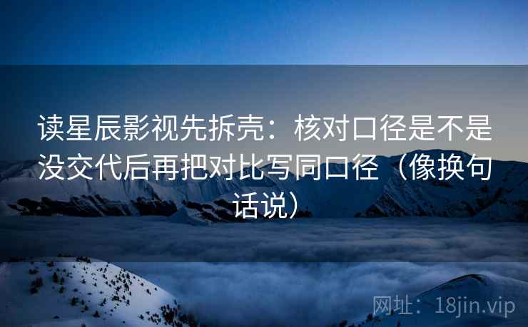 读星辰影视先拆壳:核对口径是不是没交代后再把对比写同口径(像换句话说) 读星辰影视先拆壳:核对口径是不是没交代后再把对比写同口径(像换句话说)