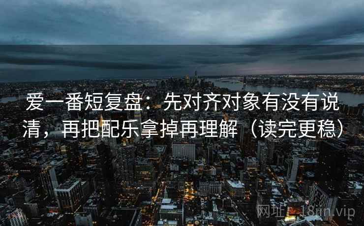 爱一番短复盘：先对齐对象有没有说清，再把配乐拿掉再理解（读完更稳）
