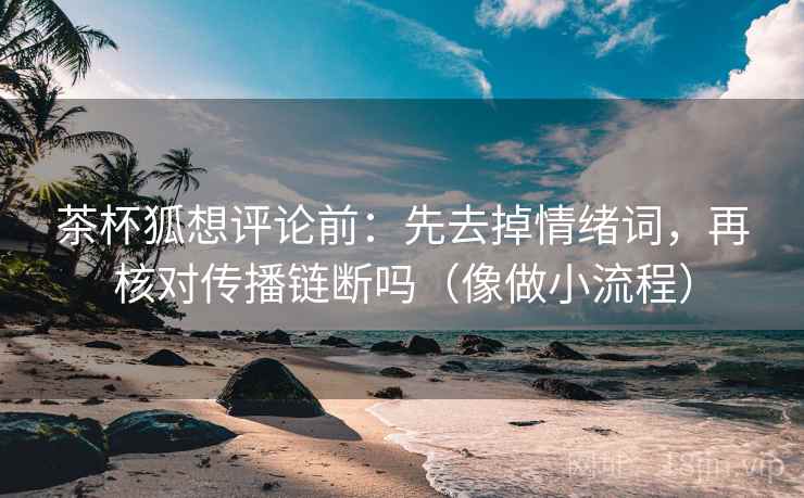 茶杯狐想评论前：先去掉情绪词，再核对传播链断吗（像做小流程）