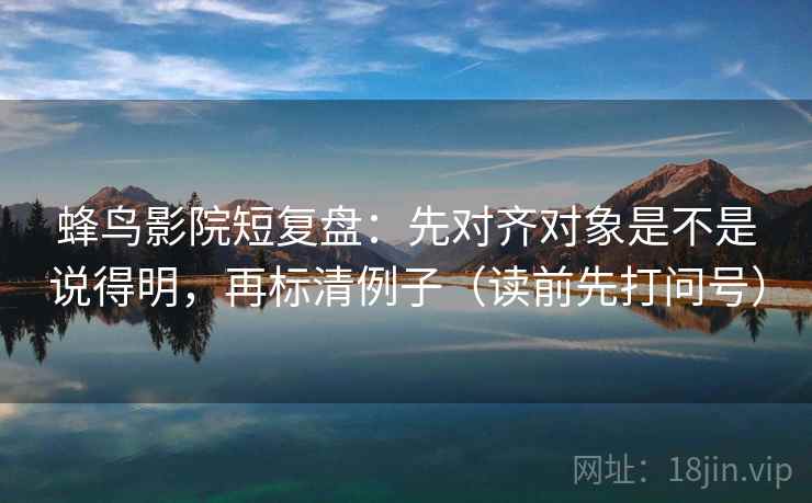 蜂鸟影院短复盘：先对齐对象是不是说得明，再标清例子（读前先打问号）